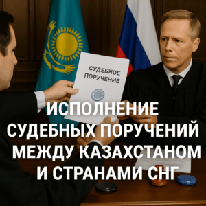 Исполнение судебных поручений между Казахстаном и странами СНГ как подать запрос, какие документы нужны, сроки исполнения и судебная практика.