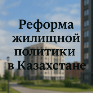 Реформа жилищной политики в Казахстане с мая 2025